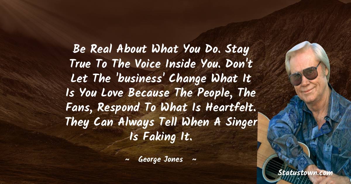 Be real about what you do. Stay true to the voice inside you. Don't let the 'business' change what it is you love because the people, the fans, respond to what is heartfelt. They can always tell when a singer is faking it. - George Jones quotes