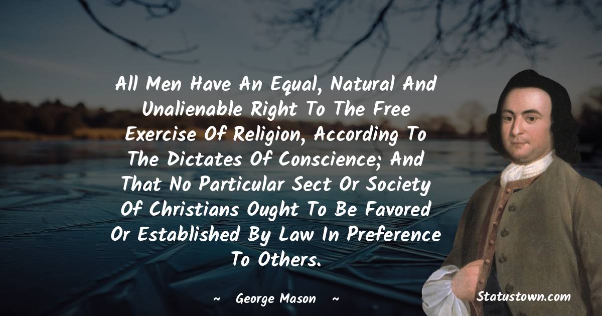 All men have an equal, natural and unalienable right to the free exercise of religion, according to the dictates of conscience; and that no particular sect or society of Christians ought to be favored or established by law in preference to others.