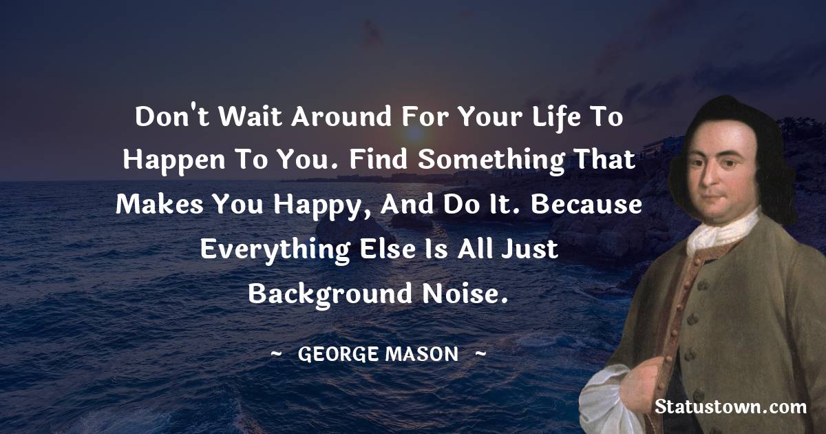 George Mason Quotes - Don't wait around for your life to happen to you. Find something that makes you happy, and do it. Because everything else is all just background noise.