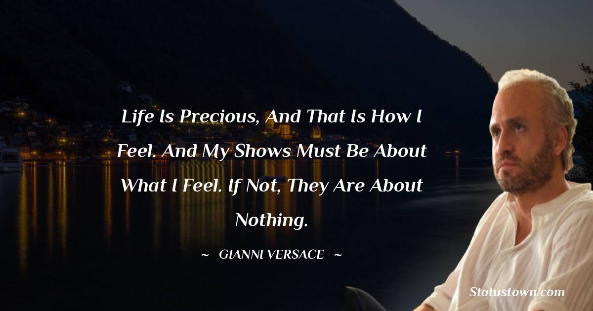 Gianni Versace Quotes - Life is precious, and that is how I feel. And my shows must be about what I feel. If not, they are about nothing.