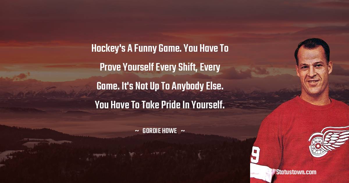 Hockey's a funny game. You have to prove yourself every shift, every game. It's not up to anybody else. You have to take pride in yourself. - Gordie Howe quotes