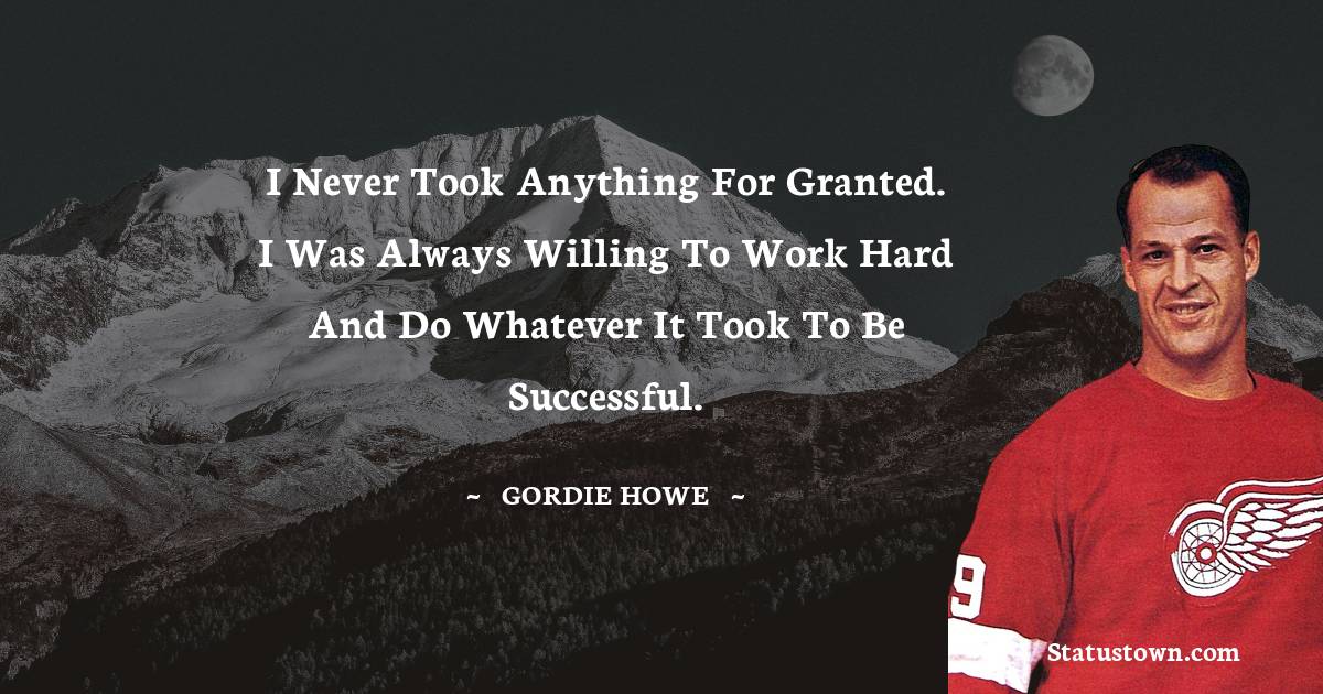 Gordie Howe Quotes - I never took anything for granted. I was always willing to work hard and do whatever it took to be successful.