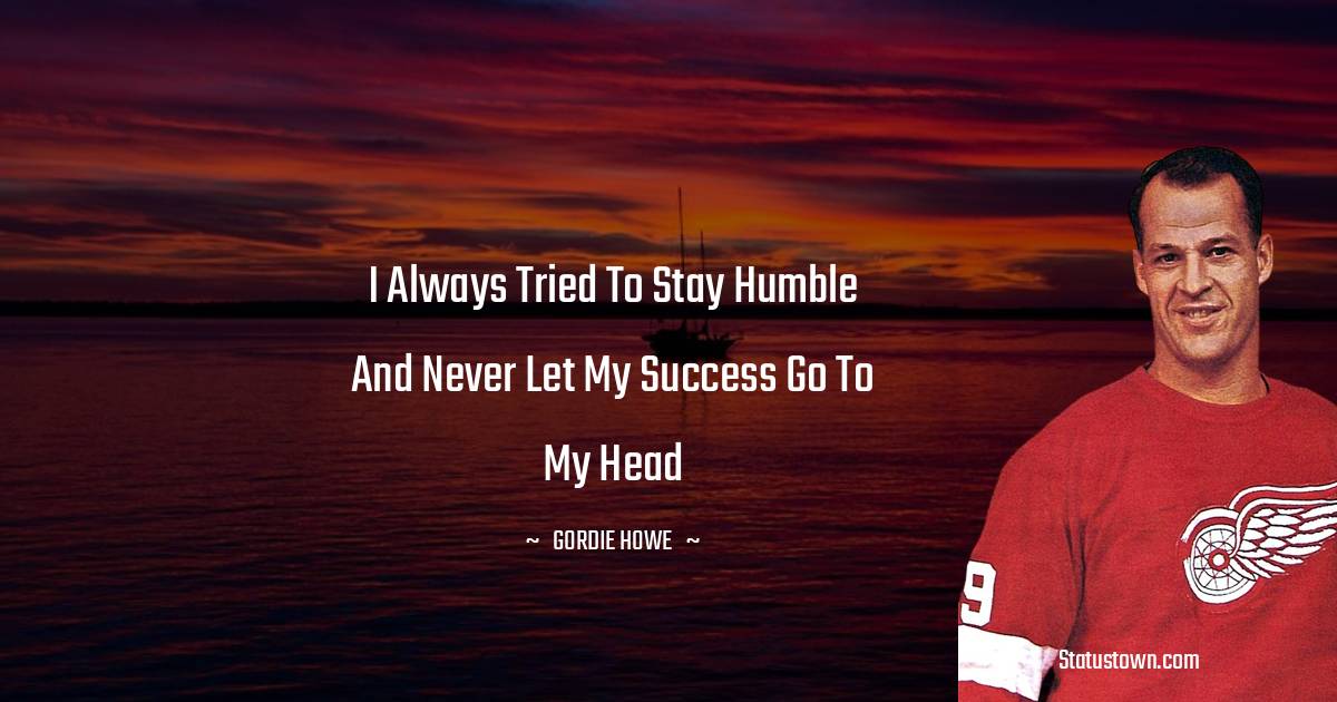 Gordie Howe Quotes - I always tried to stay humble and never let my success go to my head