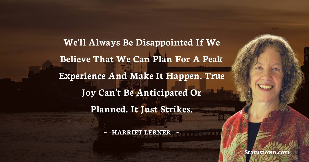 Harriet Lerner Quotes - We'll always be disappointed if we believe that we can plan for a peak experience and make it happen. True joy can't be anticipated or planned. It just strikes.