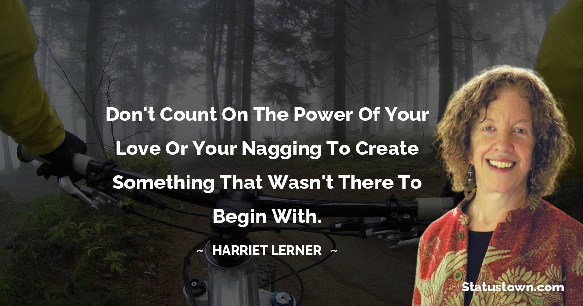 Harriet Lerner Quotes - Don't count on the power of your love or your nagging to create something that wasn't there to begin with.