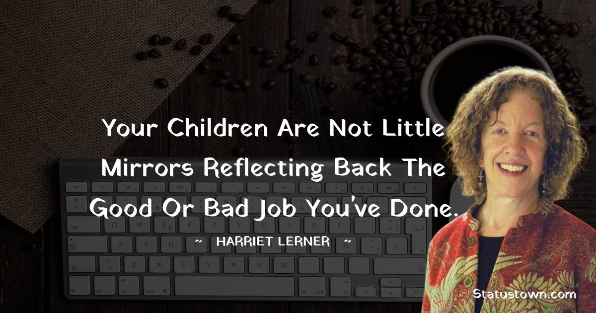 Your children are not little mirrors reflecting back the good or bad job you've done.