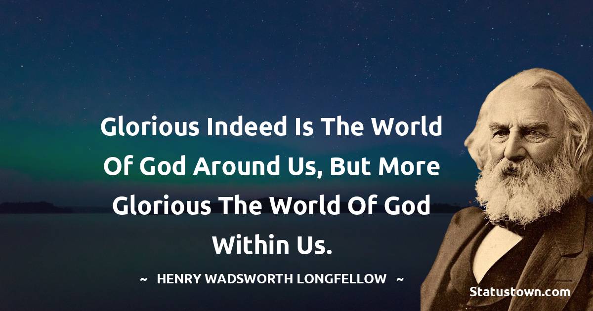 Glorious indeed is the world of God around us, but more glorious the world of God within us. - Henry Wadsworth Longfellow quotes