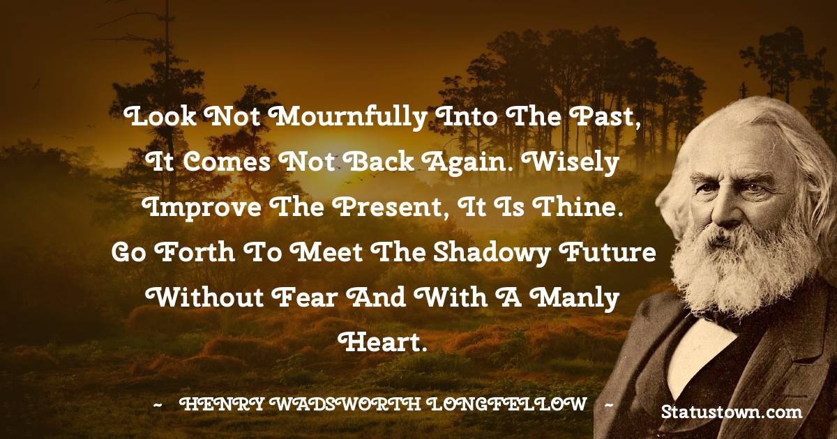 Henry Wadsworth Longfellow Quotes - Look not mournfully into the past, it comes not back again. Wisely improve the present, it is thine. Go forth to meet the shadowy future without fear and with a manly heart.
