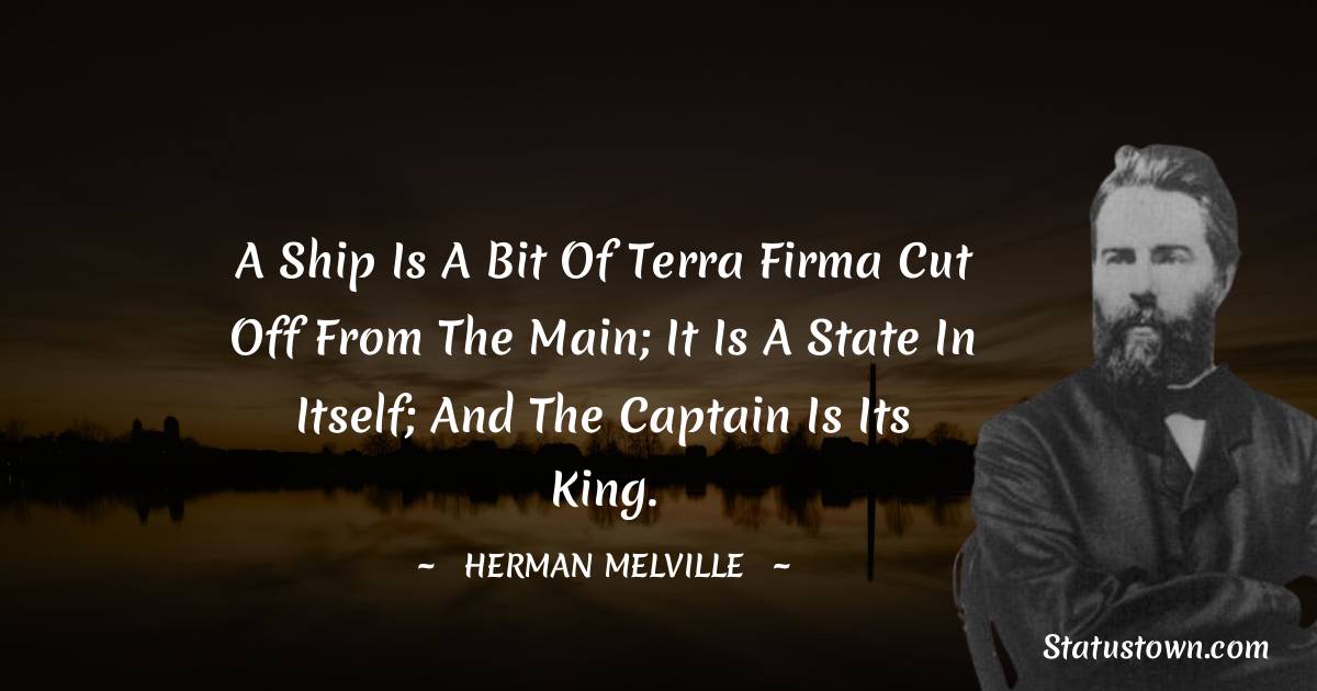 A ship is a bit of terra firma cut off from the main; it is a state in itself; and the captain is its king. - Herman Melville quotes