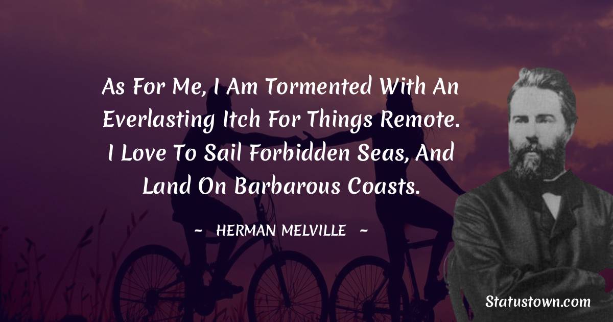 As for me, I am tormented with an everlasting itch for things remote. I love to sail forbidden seas, and land on barbarous coasts. - Herman Melville quotes