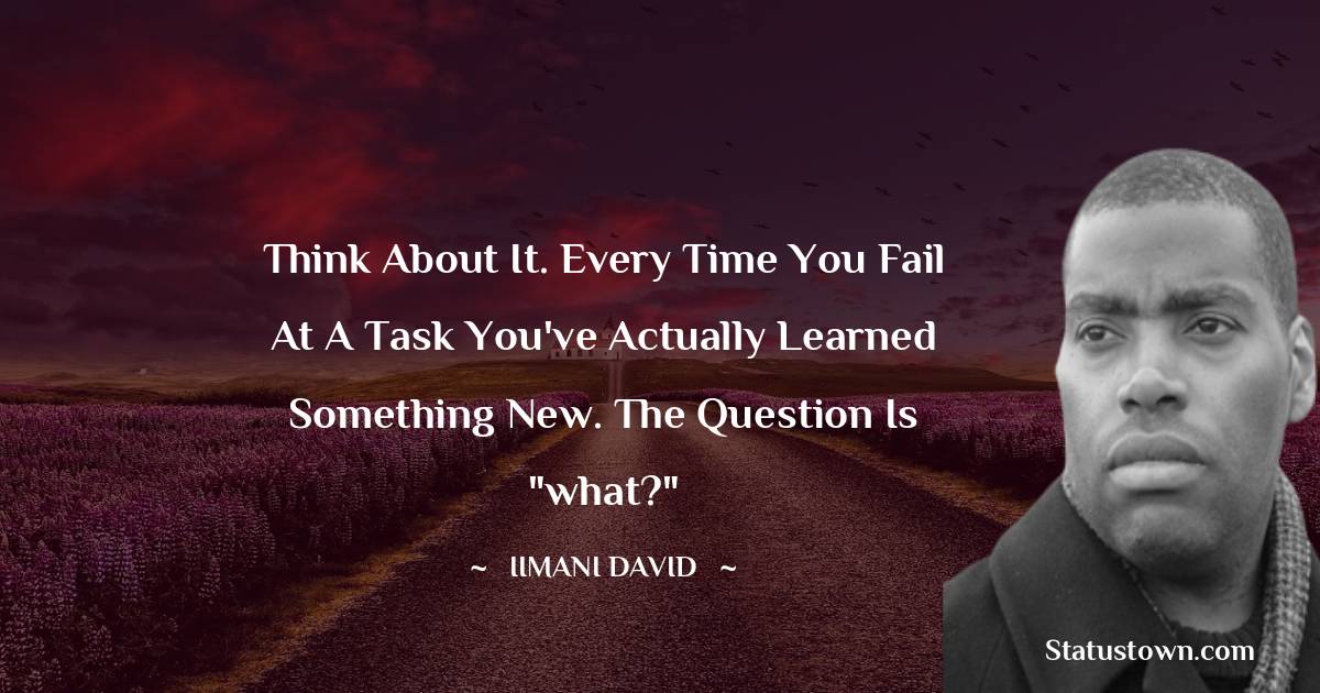 Think about it. Every time you fail at a task you've actually learned something new. The question is 