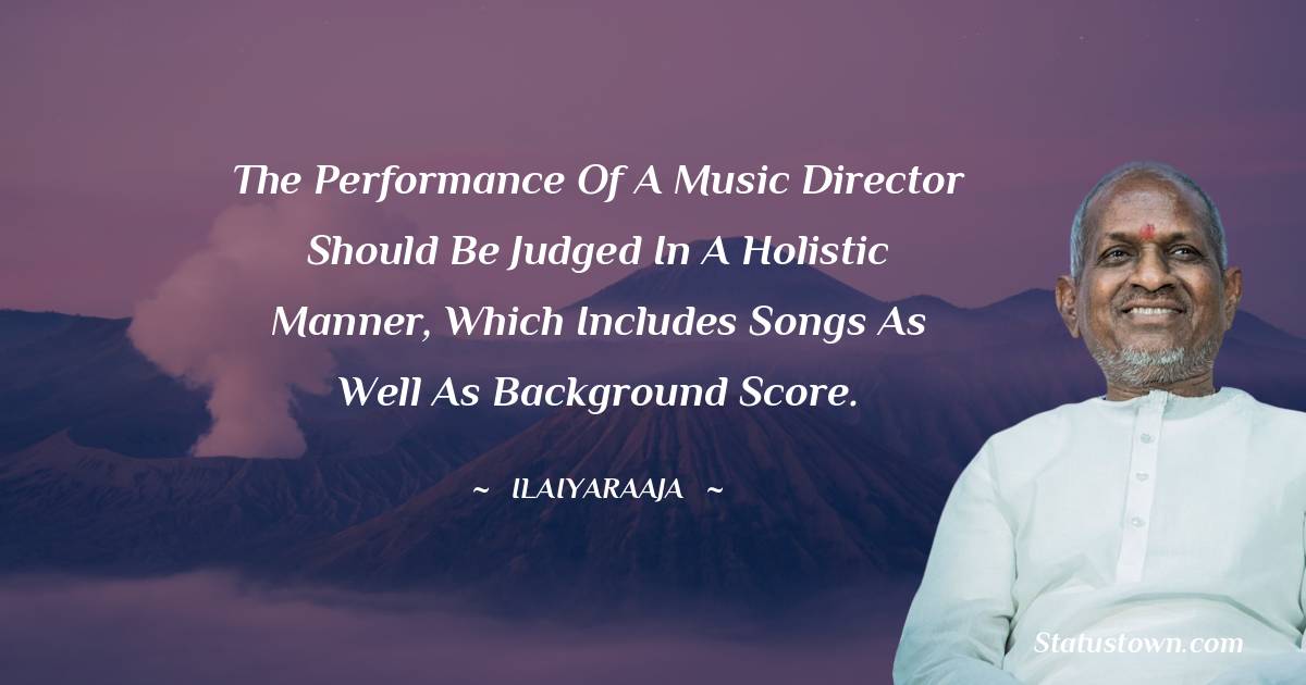 Ilaiyaraaja Quotes - The performance of a music director should be judged in a holistic manner, which includes songs as well as background score.