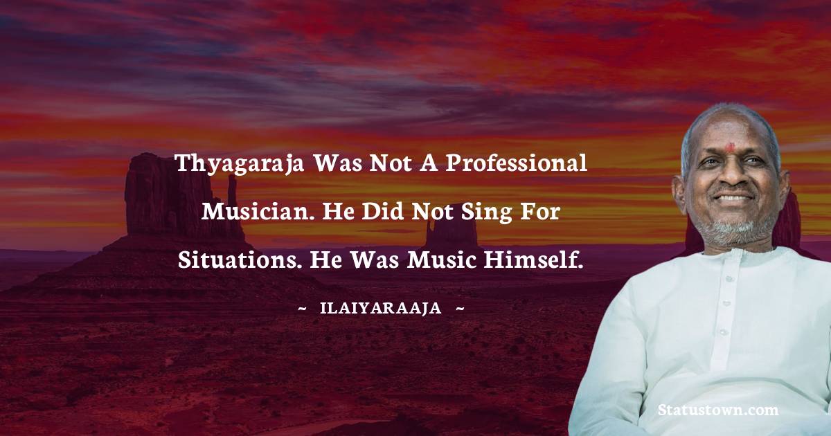 Ilaiyaraaja Quotes - Thyagaraja was not a professional musician. He did not sing for situations. He was music himself.