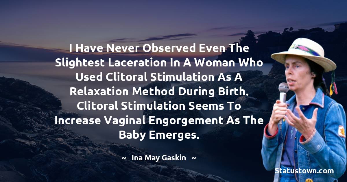 Ina May Gaskin Quotes - I have never observed even the slightest laceration in a woman who used clitoral stimulation as a relaxation method during birth. Clitoral stimulation seems to increase vaginal engorgement as the baby emerges.