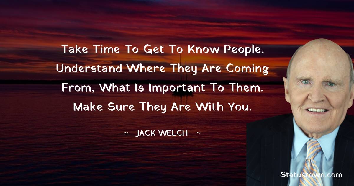 Take time to get to know people. Understand where they are coming from, what is important to them. Make sure they are with you. - Jack Welch quotes