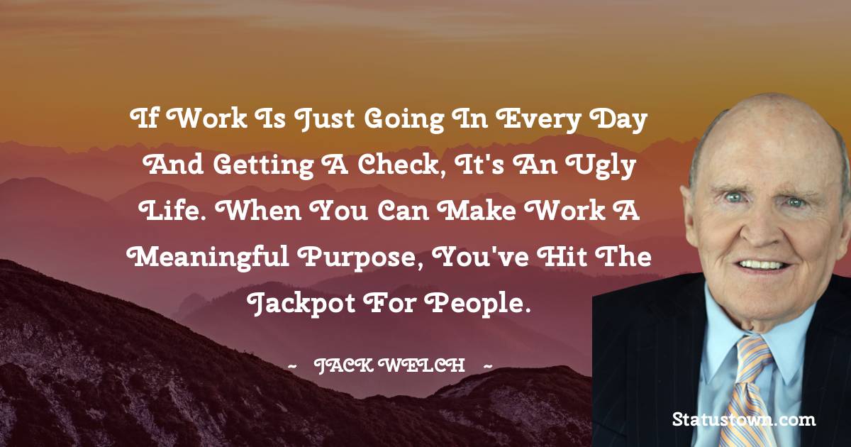 Jack Welch Quotes - If work is just going in every day and getting a check, it's an ugly life. When you can make work a meaningful purpose, you've hit the jackpot for people.