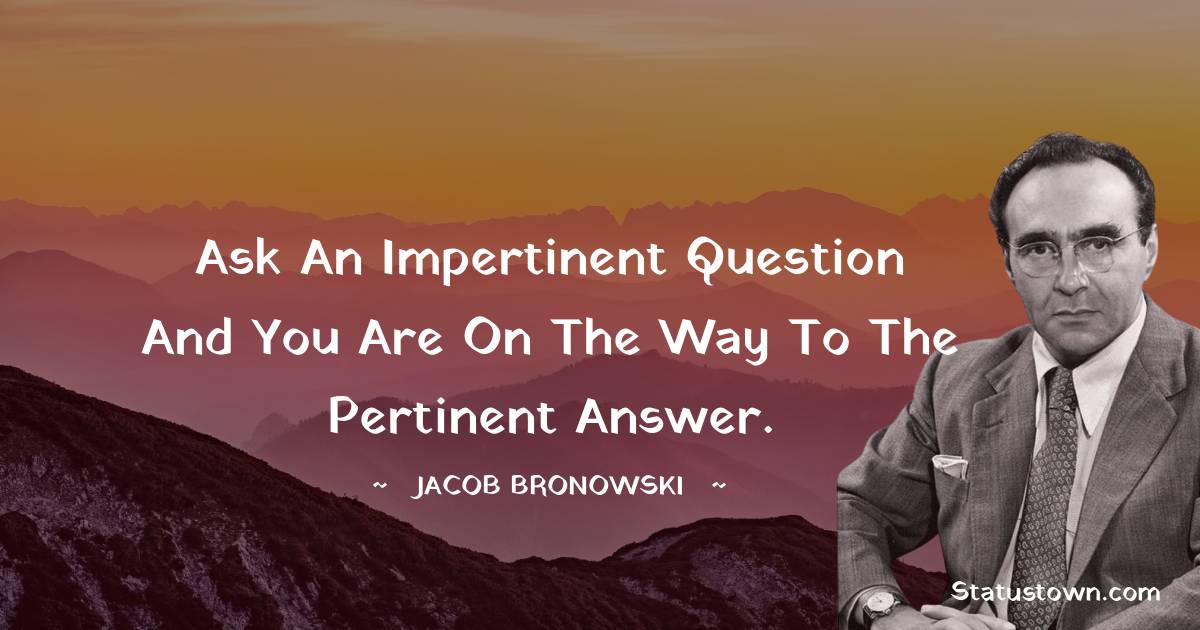 Jacob Bronowski Quotes - Ask an impertinent question and you are on the way to the pertinent answer.