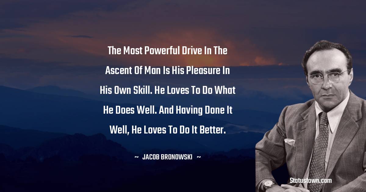 Jacob Bronowski Quotes - The most powerful drive in the ascent of man is his pleasure in his own skill. He loves to do what he does well. And having done it well, he loves to do it better.