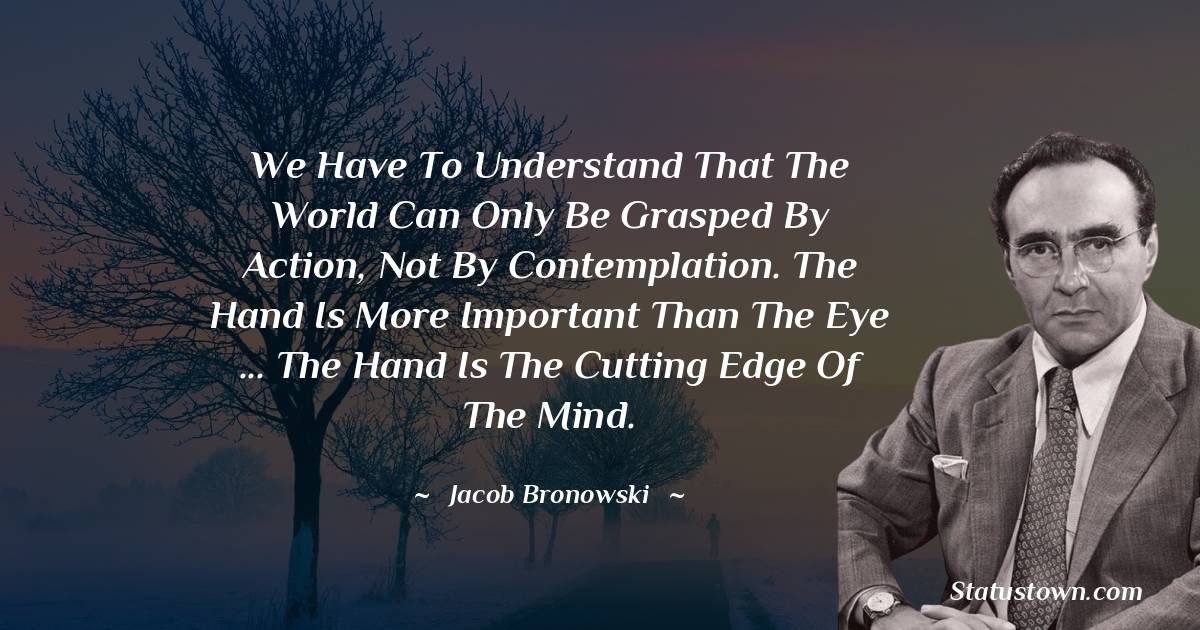 Jacob Bronowski Quotes - We have to understand that the world can only be grasped by action, not by contemplation. The hand is more important than the eye ... The hand is the cutting edge of the mind.