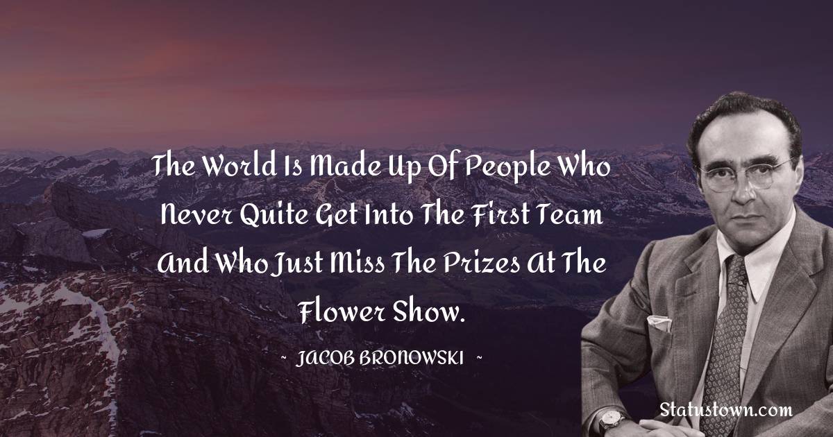 Jacob Bronowski Quotes - The world is made up of people who never quite get into the first team and who just miss the prizes at the flower show.