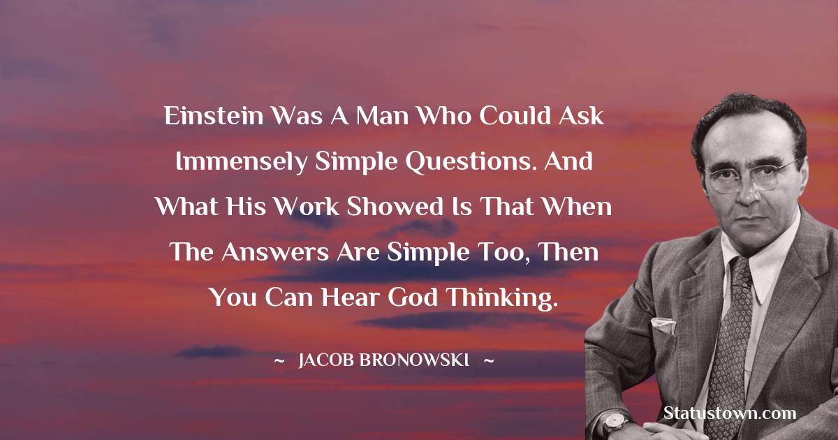 Jacob Bronowski Quotes - Einstein was a man who could ask immensely simple questions. And what his work showed is that when the answers are simple too, then you can hear God thinking.