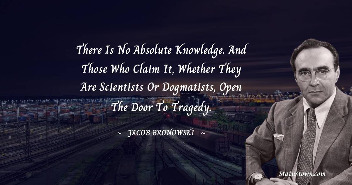 Jacob Bronowski Quotes - There is no absolute knowledge. And those who claim it, whether they are scientists or dogmatists, open the door to tragedy.
