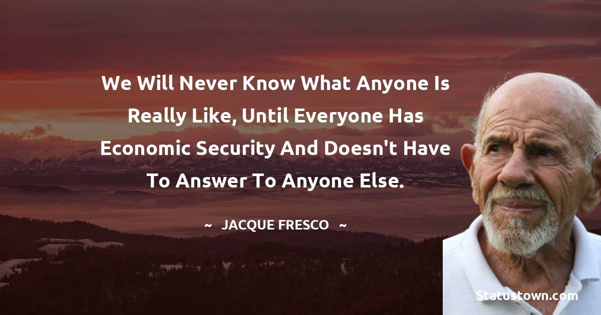 Jacque Fresco Quotes - We will never know what anyone is really like, until everyone has economic security and doesn't have to answer to anyone else.