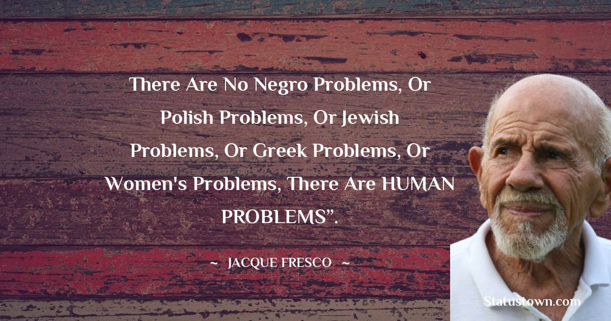 Jacque Fresco Quotes - There are no negro problems, or Polish problems, or Jewish problems, or Greek problems, or women's problems, there are HUMAN PROBLEMS”.