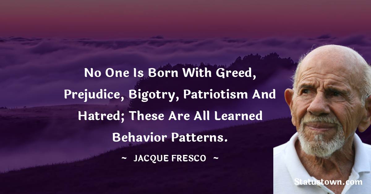 Jacque Fresco Quotes - No one is born with greed, prejudice, bigotry, patriotism and hatred; these are all learned behavior patterns.