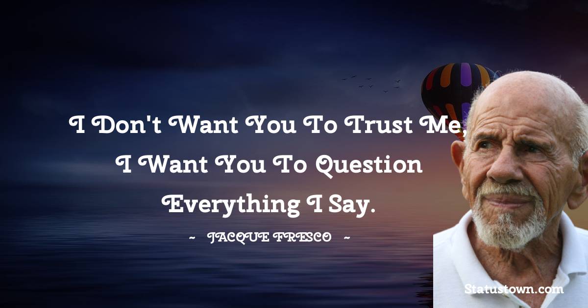 I don't want you to trust me, I want you to question everything I say.