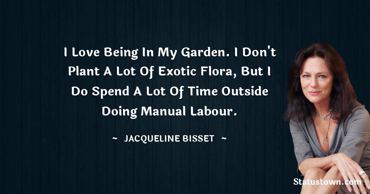 Jacqueline Bisset Quotes - I love being in my garden. I don't plant a lot of exotic flora, but I do spend a lot of time outside doing manual labour.