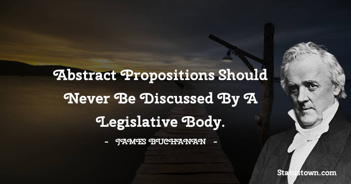 James Buchanan Quotes - Abstract propositions should never be discussed by a legislative body.
