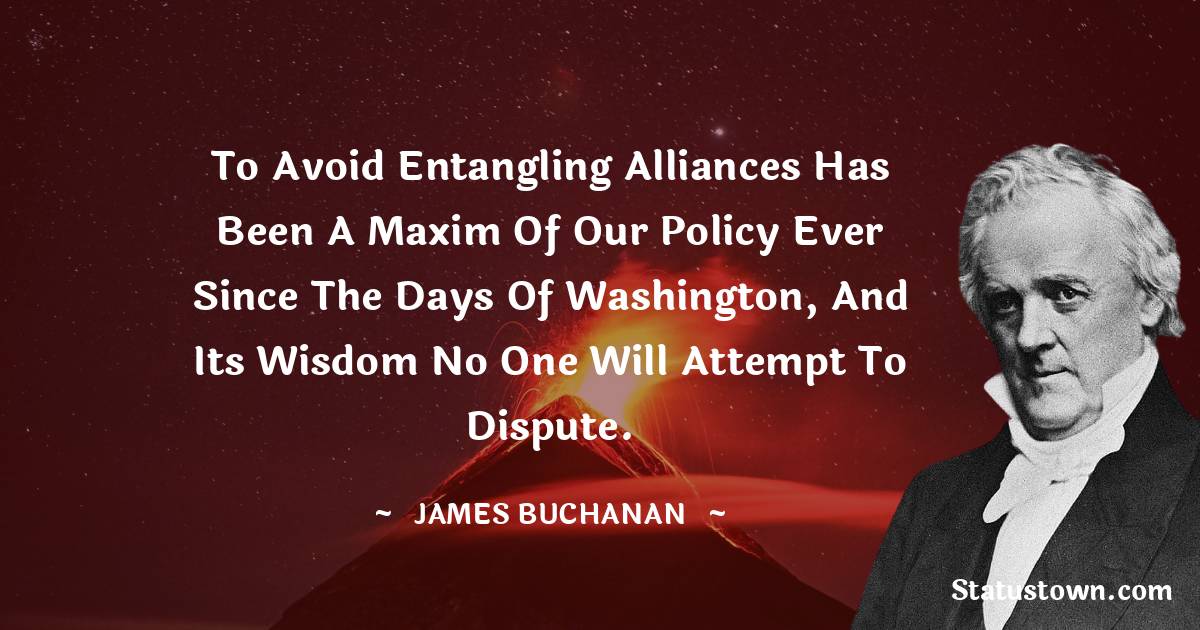 To avoid entangling alliances has been a maxim of our policy ever since the days of Washington, and its wisdom no one will attempt to dispute. - James Buchanan quotes