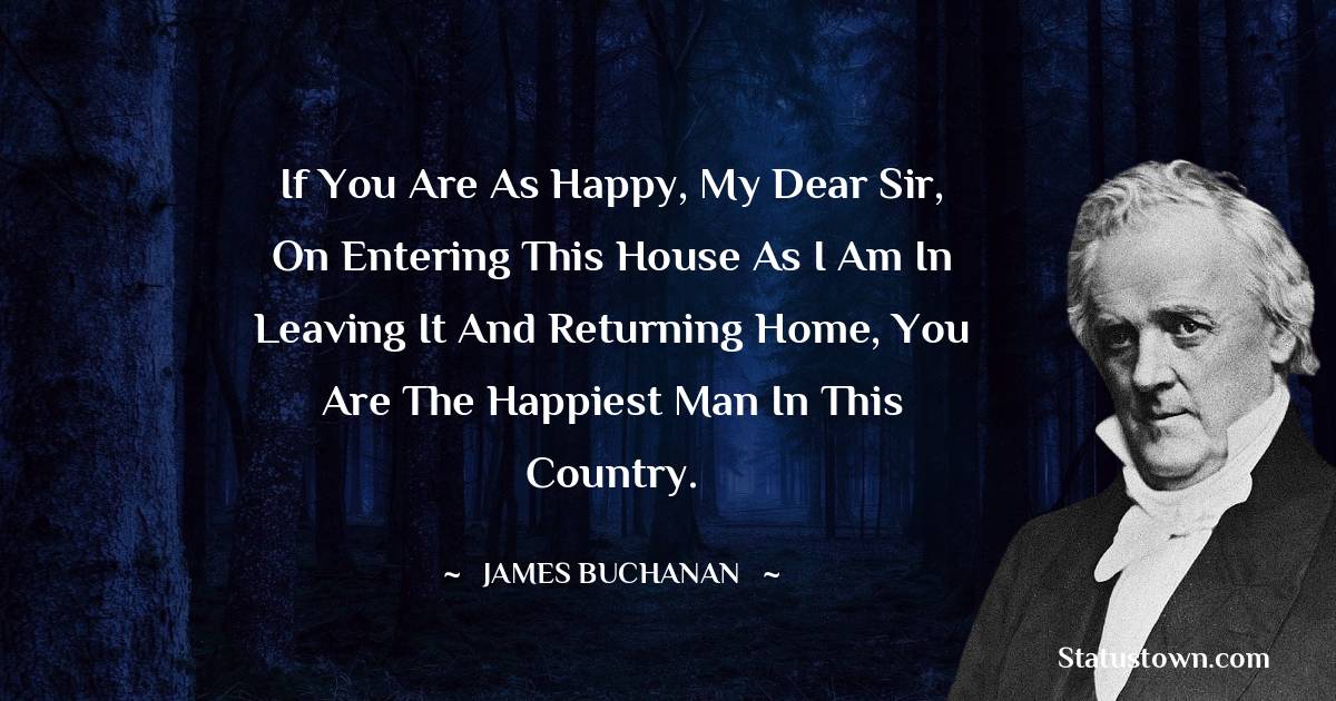 James Buchanan Quotes - If you are as happy, my dear sir, on entering this house as I am in leaving it and returning home, you are the happiest man in this country.