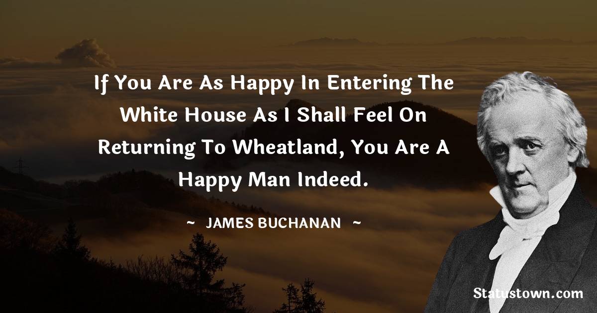 If you are as happy in entering the White House as I shall feel on returning to Wheatland, you are a happy man indeed. - James Buchanan quotes