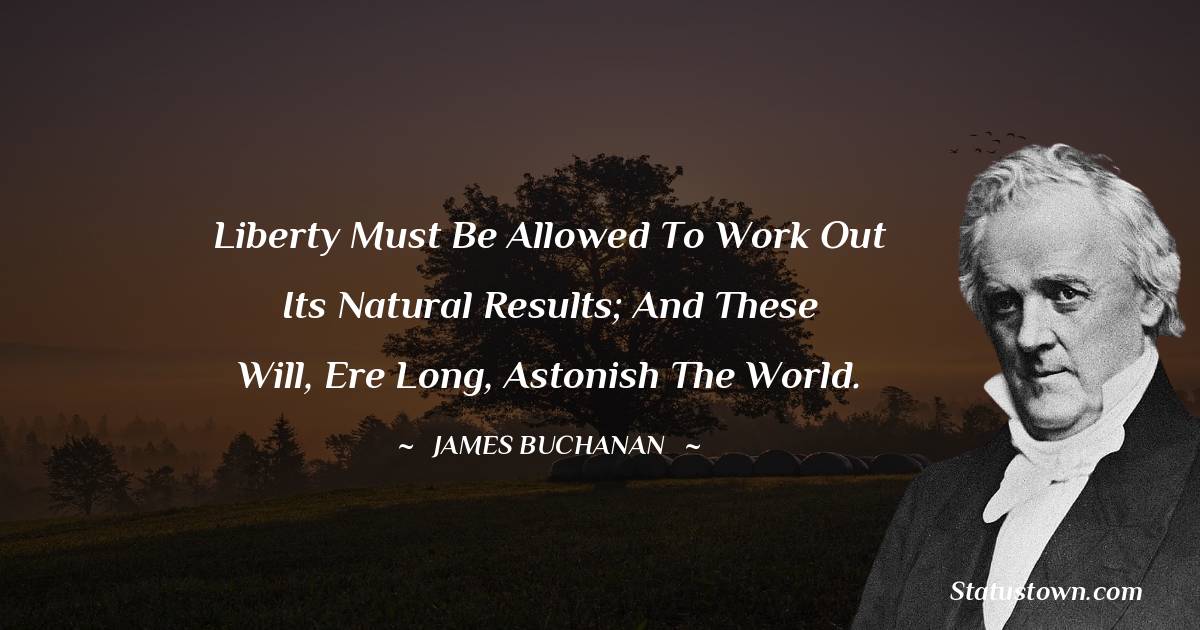 Liberty must be allowed to work out its natural results; and these will, ere long, astonish the world. - James Buchanan quotes