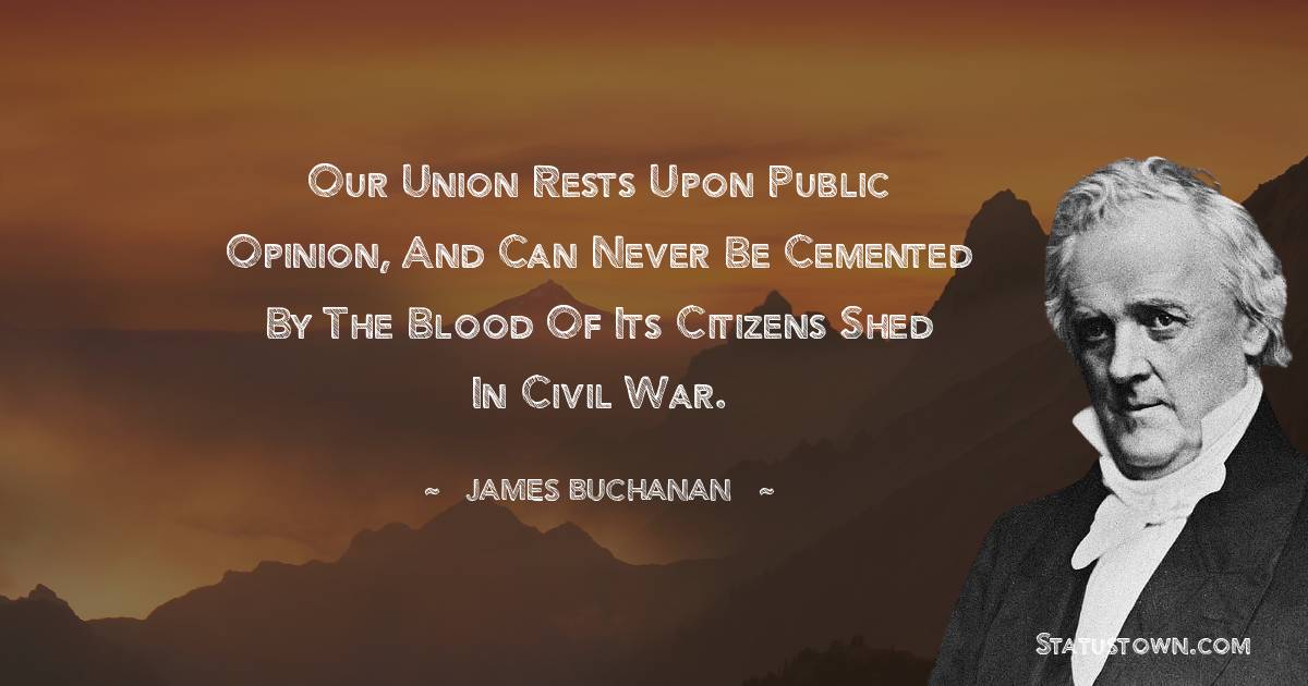 Our union rests upon public opinion, and can never be cemented by the blood of its citizens shed in civil war. - James Buchanan quotes