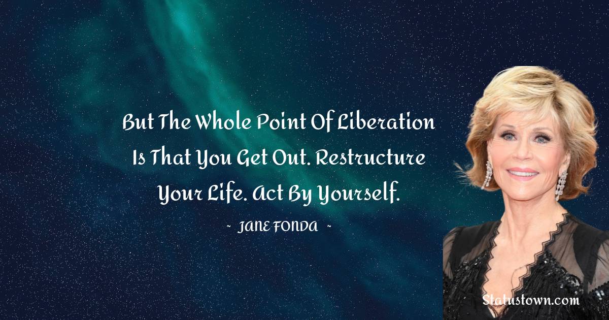 Jane Fonda Quotes - But the whole point of liberation is that you get out. Restructure your life. Act by yourself.