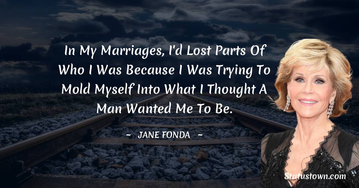 Jane Fonda Quotes - In my marriages, I'd lost parts of who I was because I was trying to mold myself into what I thought a man wanted me to be.