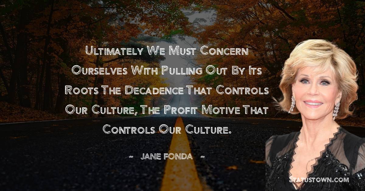 Ultimately we must concern ourselves with pulling out by its roots the decadence that controls our culture, the profit motive that controls our culture.