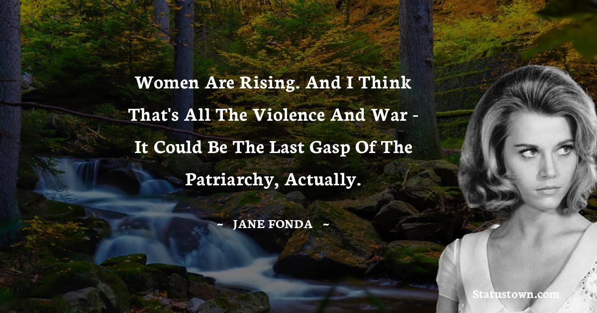 Women are rising. And I think that's all the violence and war - it could be the last gasp of the patriarchy, actually.