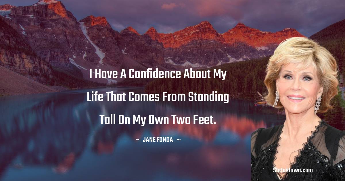 I have a confidence about my life that comes from standing tall on my own two feet.