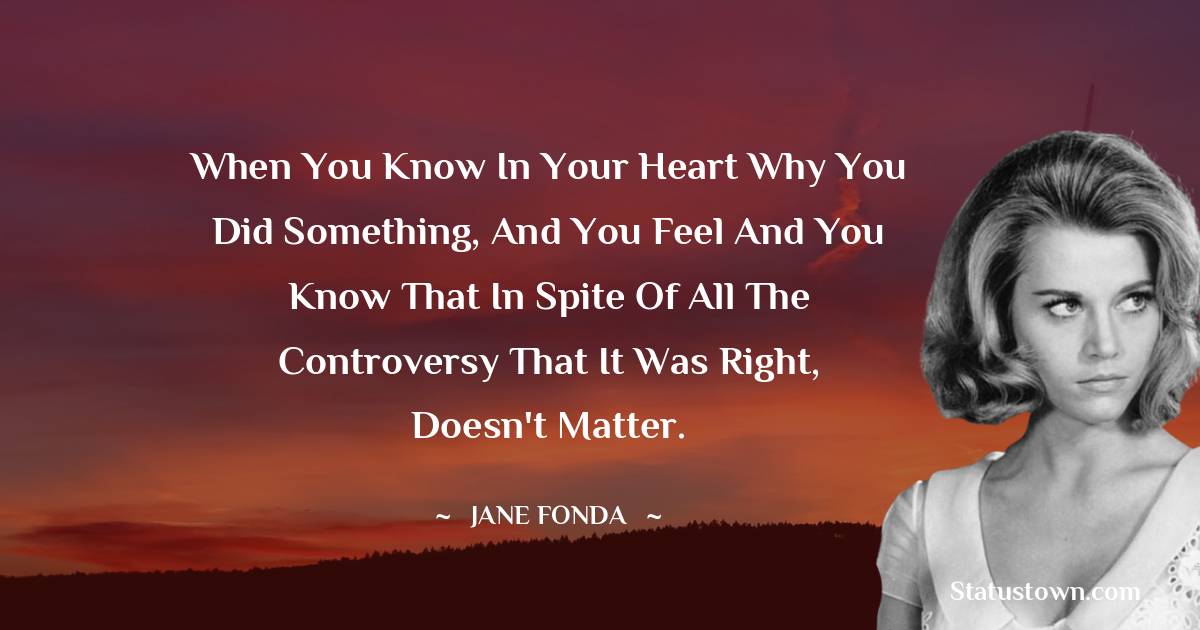 Jane Fonda Quotes - When you know in your heart why you did something, and you feel and you know that in spite of all the controversy that it was right, doesn't matter.
