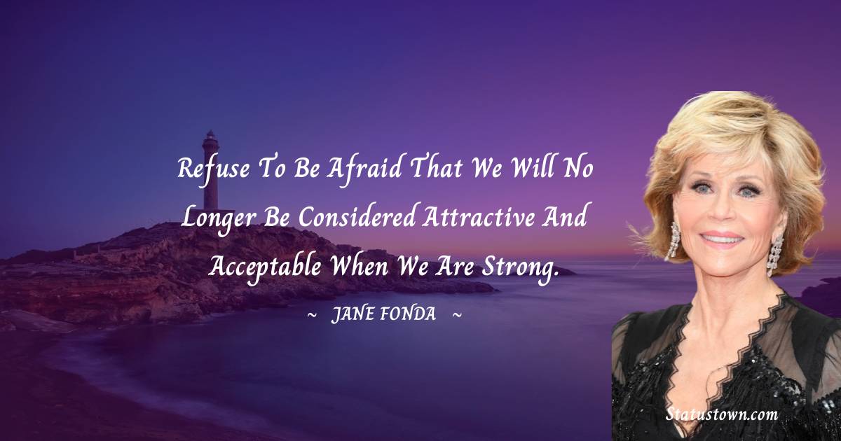 Jane Fonda Quotes - Refuse to be afraid that we will no longer be considered attractive and acceptable when we are strong.