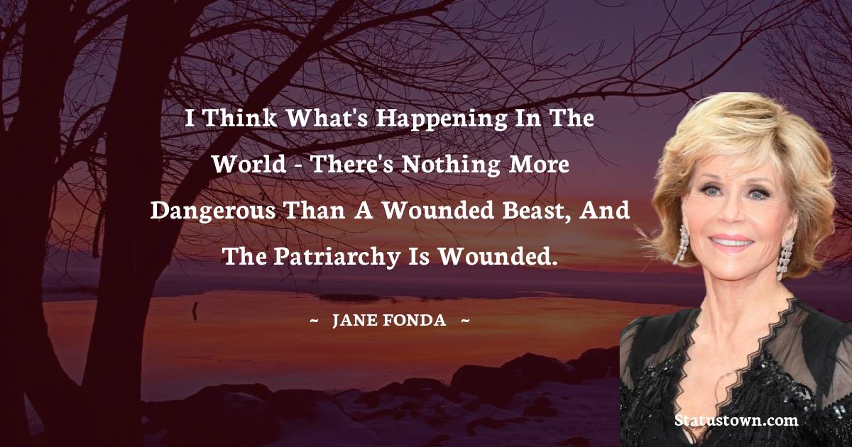 Jane Fonda Quotes - I think what's happening in the world - there's nothing more dangerous than a wounded beast, and the patriarchy is wounded.