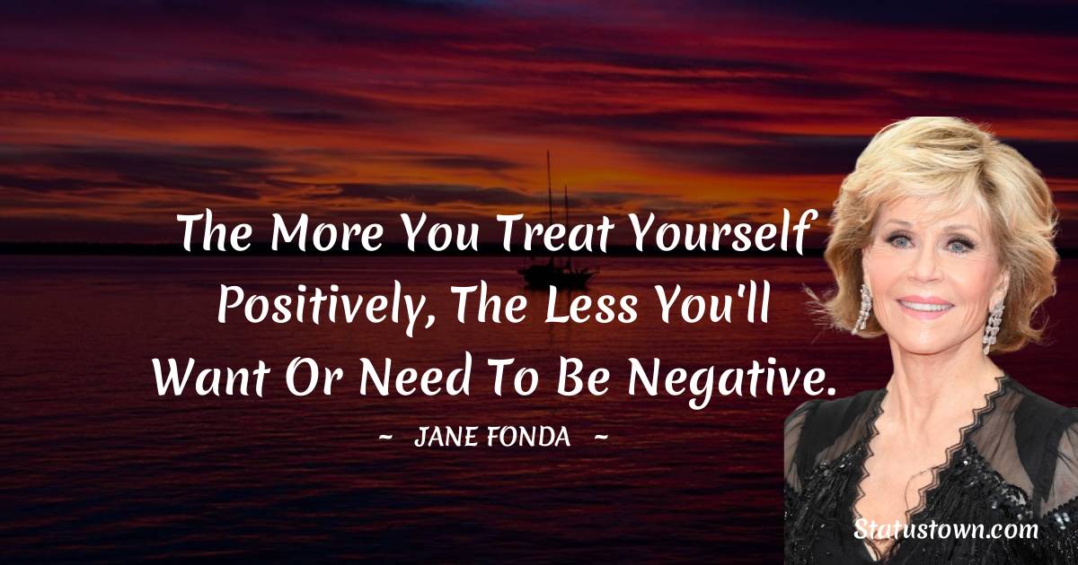 Jane Fonda Quotes - The more you treat yourself positively, the less you'll want or need to be negative.