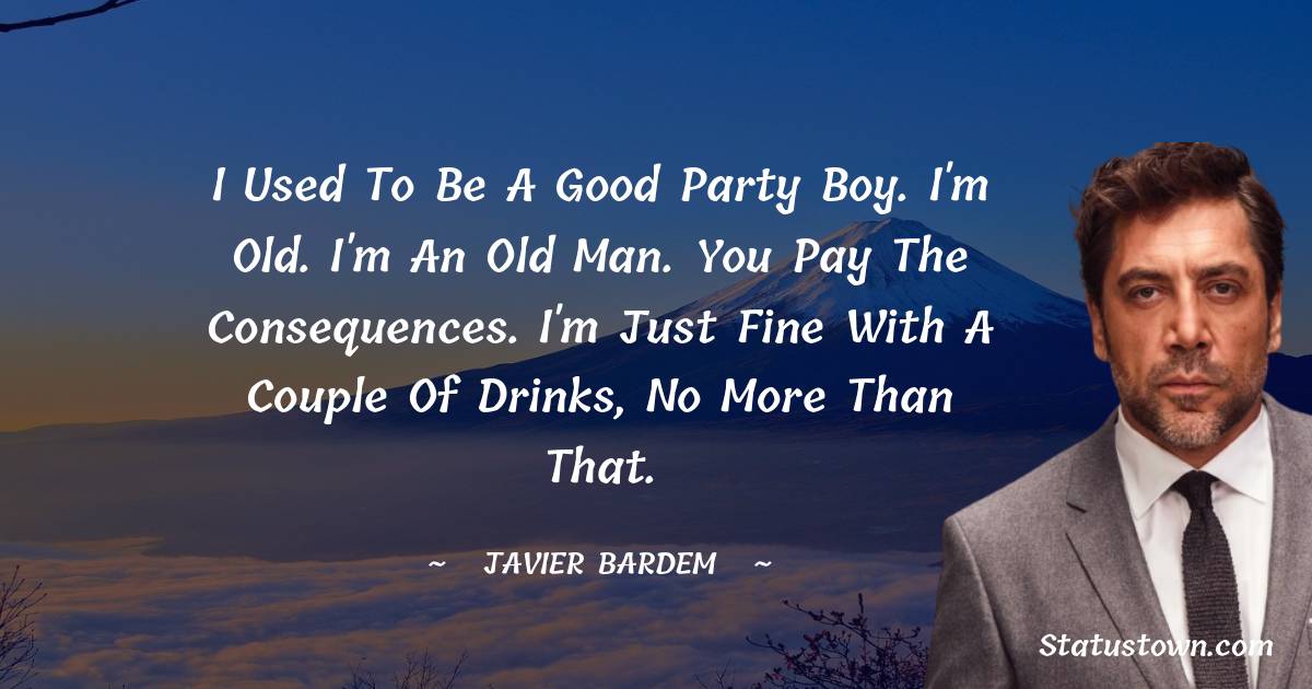I used to be a good party boy. I'm old. I'm an old man. You pay the consequences. I'm just fine with a couple of drinks, no more than that. - Javier Bardem quotes