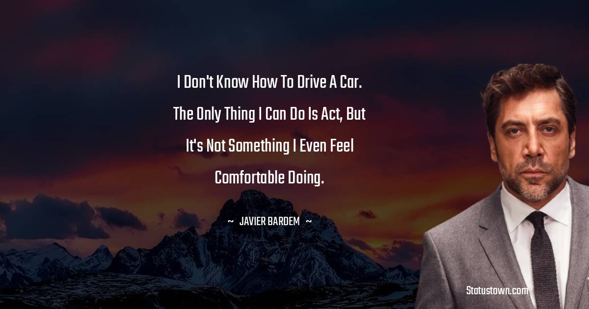 I don't know how to drive a car. The only thing I can do is act, but it's not something I even feel comfortable doing. - Javier Bardem quotes