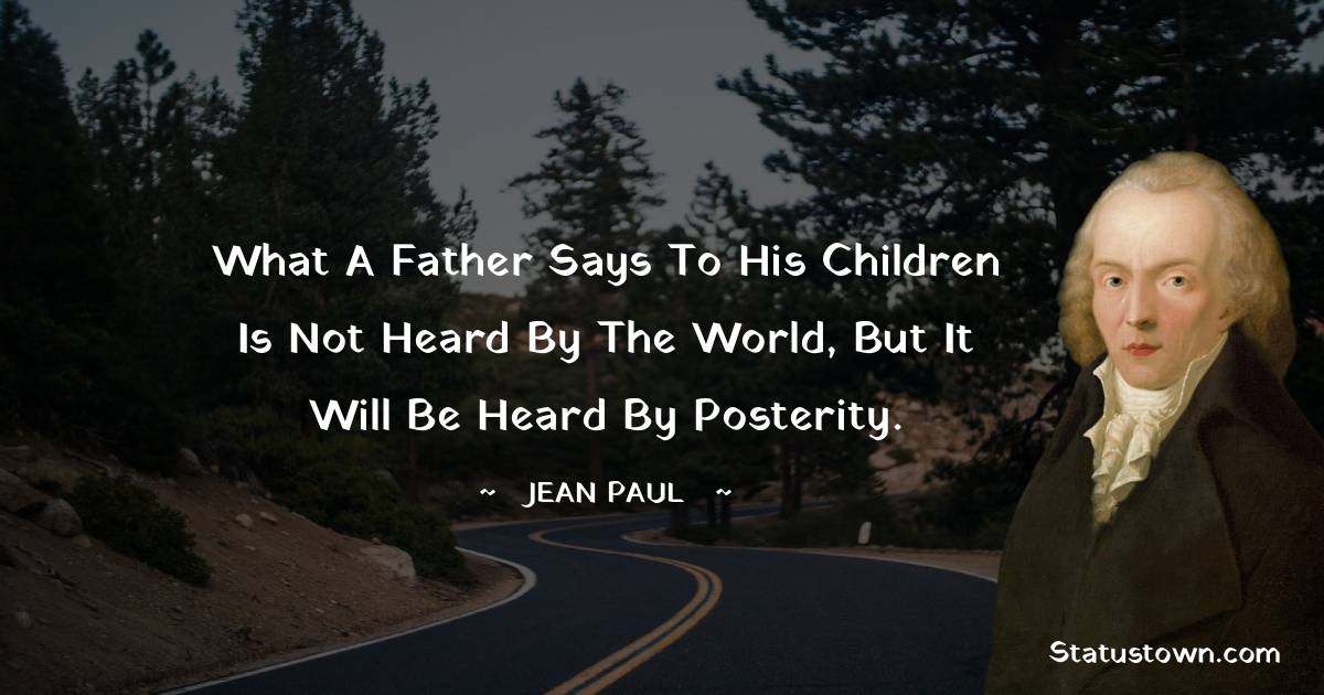What a father says to his children is not heard by the world, but it will be heard by posterity.