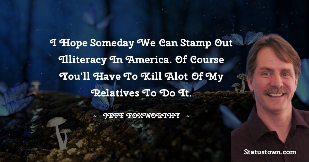 Jeff Foxworthy Quotes - I hope someday we can stamp out illiteracy in America. Of course you'll have to kill alot of my relatives to do it.